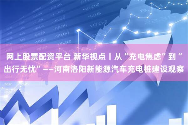 网上股票配资平台 新华视点丨从“充电焦虑”到“出行无忧”——河南洛阳新能源汽车充电桩建设观察
