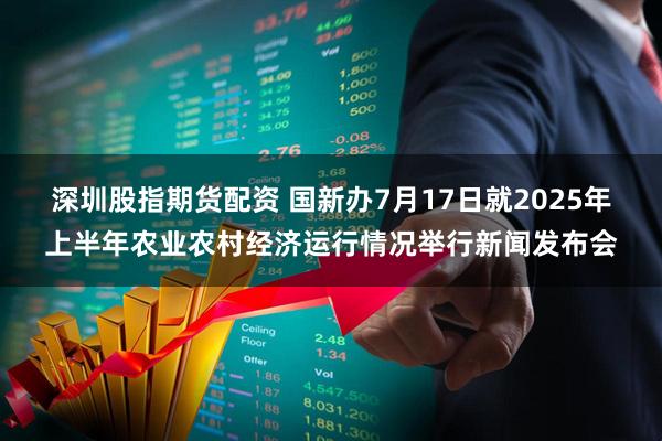 深圳股指期货配资 国新办7月17日就2025年上半年农业农村经济运行情况举行新闻发布会