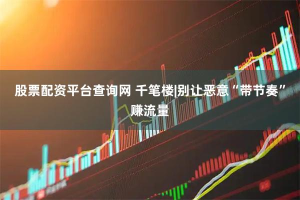 股票配资平台查询网 千笔楼|别让恶意“带节奏”赚流量