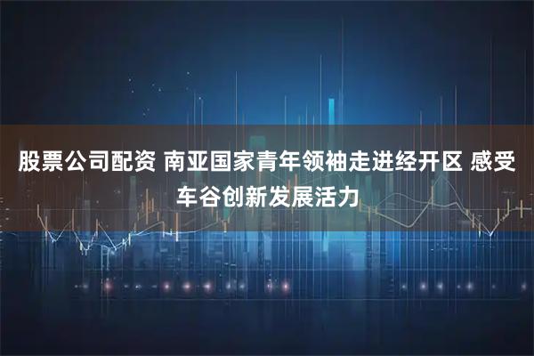 股票公司配资 南亚国家青年领袖走进经开区 感受车谷创新发展活力