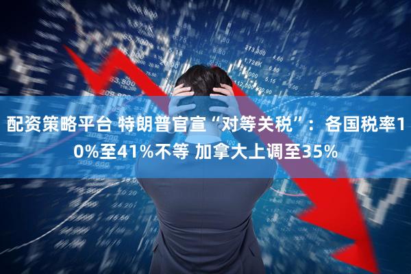 配资策略平台 特朗普官宣“对等关税”：各国税率10%至41%不等 加拿大上调至35%