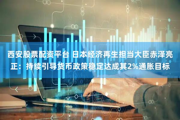 西安股票配资平台 日本经济再生担当大臣赤泽亮正：持续引导货币政策稳定达成其2%通胀目标