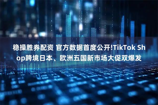 稳操胜券配资 官方数据首度公开!TikTok Shop跨境日本、欧洲五国新市场大促双爆发