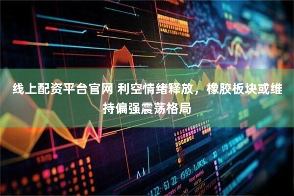 线上配资平台官网 利空情绪释放，橡胶板块或维持偏强震荡格局