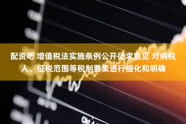 配资吧 增值税法实施条例公开征求意见 对纳税人、征税范围等税制要素进行细化和明确