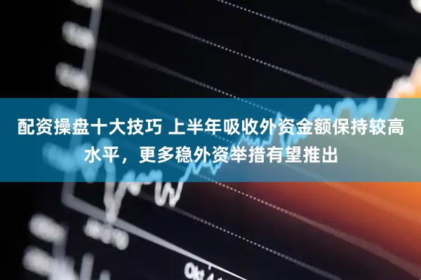 配资操盘十大技巧 上半年吸收外资金额保持较高水平，更多稳外资举措有望推出