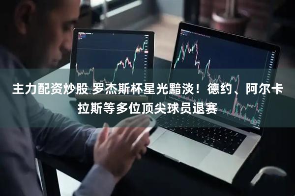 主力配资炒股 罗杰斯杯星光黯淡！德约、阿尔卡拉斯等多位顶尖球员退赛