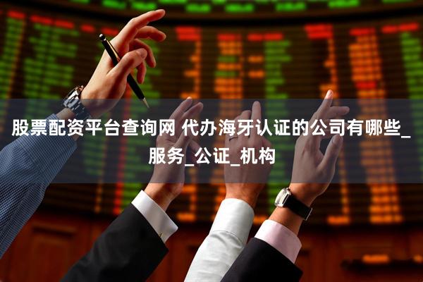 股票配资平台查询网 代办海牙认证的公司有哪些_服务_公证_机构