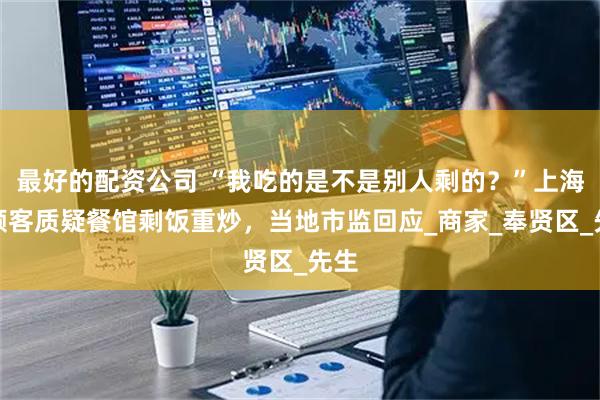 最好的配资公司 “我吃的是不是别人剩的？”上海一顾客质疑餐馆剩饭重炒，当地市监回应_商家_奉贤区_先生