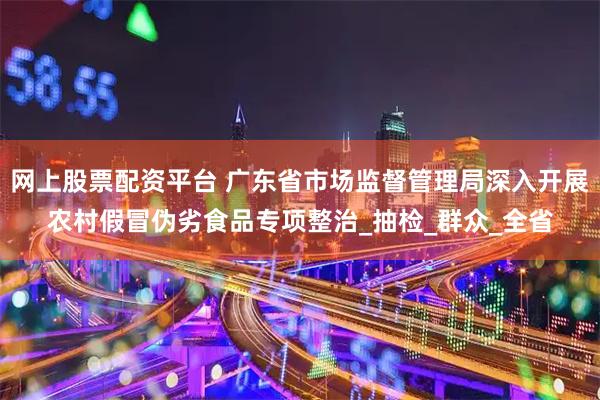 网上股票配资平台 广东省市场监督管理局深入开展农村假冒伪劣食品专项整治_抽检_群众_全省