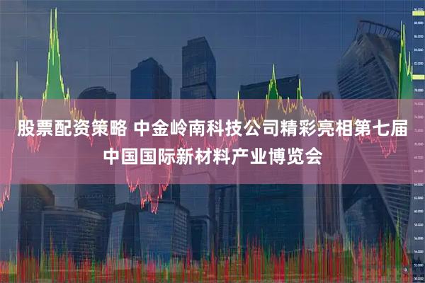 股票配资策略 中金岭南科技公司精彩亮相第七届中国国际新材料产业博览会