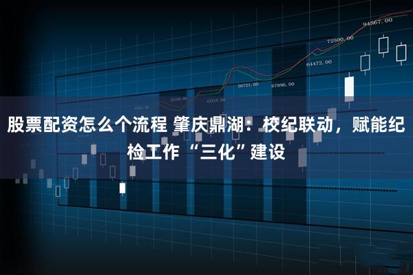 股票配资怎么个流程 肇庆鼎湖：校纪联动，赋能纪检工作 “三化”建设