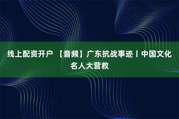 线上配资开户 【音频】广东抗战事迹丨中国文化名人大营救