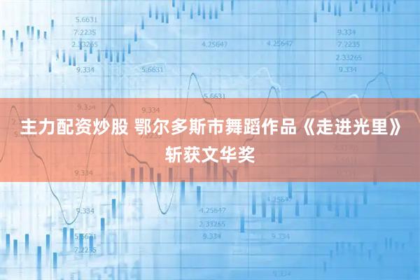 主力配资炒股 鄂尔多斯市舞蹈作品《走进光里》斩获文华奖