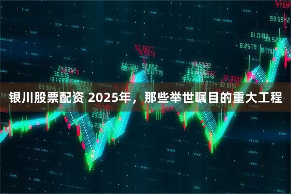 银川股票配资 2025年，那些举世瞩目的重大工程