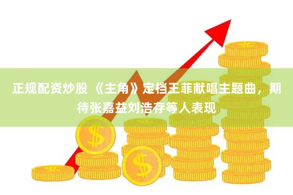 正规配资炒股 《主角》定档王菲献唱主题曲，期待张嘉益刘浩存等人表现