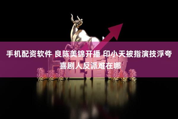 手机配资软件 良陈美锦开播 印小天被指演技浮夸 喜剧人反派难在哪