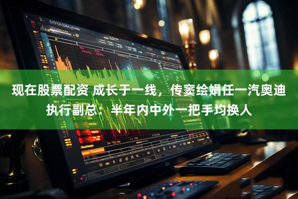 现在股票配资 成长于一线，传窦绘娟任一汽奥迪执行副总：半年内中外一把手均换人