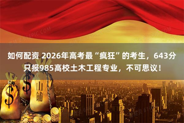 如何配资 2026年高考最“疯狂”的考生，643分只报985高校土木工程专业，不可思议！