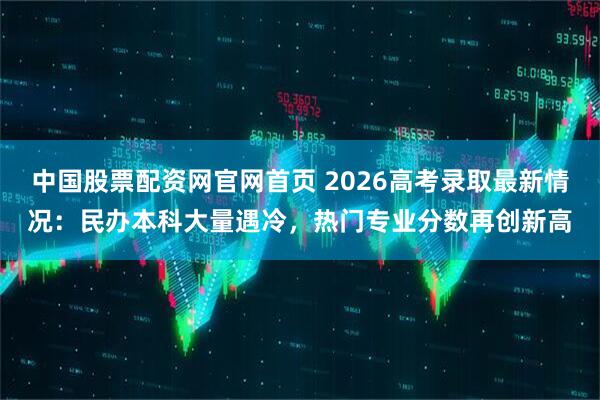中国股票配资网官网首页 2026高考录取最新情况：民办本科大量遇冷，热门专业分数再创新高