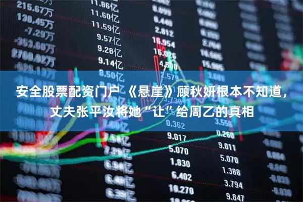 安全股票配资门户 《悬崖》顾秋妍根本不知道，丈夫张平汝将她“让”给周乙的真相