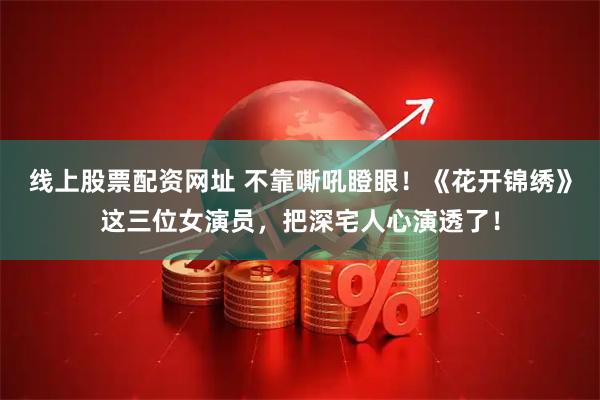 线上股票配资网址 不靠嘶吼瞪眼！《花开锦绣》这三位女演员，把深宅人心演透了！