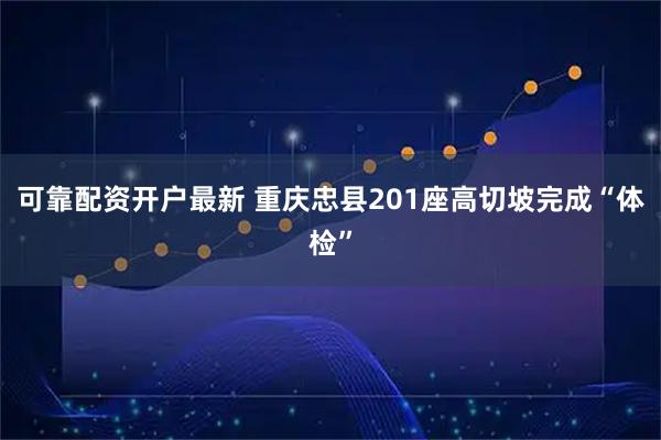 可靠配资开户最新 重庆忠县201座高切坡完成“体检”